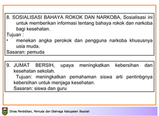 9. JUMAT BERSIH, upaya meningkatkan kebersihan dan kesehatan sekolah. Tujuan: meningkatkan pemahaman siswa arti pentinbgnya kebersihan untuk menjaga kesehatan. Sasaran: siswa dan guru 8. SOSIALISASI BAHAYA ROKOK DAN NARKOBA,  Sosialisasi ini  untuk memberikan informasi tentang bahaya rokok dan narkoba bagi kesehatan.  Tujuan : menekan angka perokok dan pengguna narkoba  khususnya  usia muda.  Sasaran: pemuda 