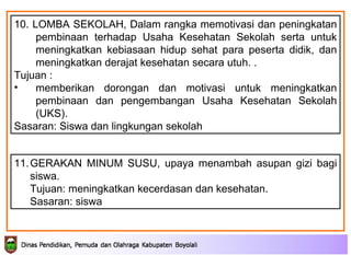 10. LOMBA SEKOLAH, D alam rangka memotivasi dan peningkatan pembinaan terhadap Usaha Kesehatan Sekolah serta untuk meningkatkan kebiasaan hidup sehat para peserta didik, dan meningkatkan derajat kesehatan secara utuh.  .  Tujuan : memberikan dorongan dan motivasi untuk meningkatkan pembinaan dan pengembangan Usaha Kesehatan Sekolah (UKS).  Sasaran: Siswa dan lingkungan sekolah 11. GERAKAN MINUM SUSU, upaya menambah asupan gizi bagi siswa. Tujuan: meningkatkan kecerdasan dan kesehatan. Sasaran: siswa 