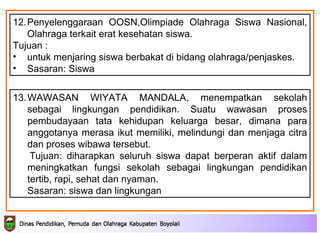 13. WAWASAN WIYATA MANDALA,  menempatkan sekolah sebagai lingkungan pendidikan. Suatu wawasan proses pembudayaan tata kehidupan keluarga besar, dimana para anggotanya merasa ikut memiliki, melindungi dan menjaga citra dan proses wibawa tersebut.  Tujuan:  diharapkan seluruh siswa dapat berperan aktif dalam meningkatkan fungsi sekolah sebagai lingkungan pendidikan  tertib, rapi, sehat dan nyaman. Sasaran: siswa dan lingkungan 12. Penyelenggaraan OOSN,Olimpiade Olahraga Siswa Nasional, Olahraga terkait erat kesehatan siswa.  Tujuan : untuk menjaring siswa berbakat di bidang olahraga/penjaskes. Sasaran: Siswa 