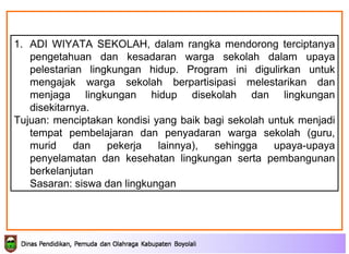 ADI WIYATA SEKOLAH,  dalam rangka mendorong terciptanya pengetahuan dan kesadaran warga sekolah dalam   upaya pelestarian lingkungan hidup. Program ini digulirkan untuk mengajak warga   sekolah berpartisipasi melestarikan dan menjaga lingkungan hidup disekolah dan   lingkungan disekitarnya. Tujuan:  menciptakan kondisi yang baik bagi sekolah   untuk menjadi tempat pembelajaran dan penyadaran warga sekolah (guru, murid dan   pekerja lainnya), sehingga upaya-upaya penyelamatan  dan kesehatan  lingkungan  serta  pembangunan   berkelanjutan Sasaran: siswa dan lingkungan 