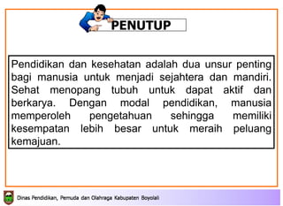 Pendidikan dan kesehatan adalah dua unsur penting bagi manusia untuk menjadi sejahtera dan mandiri. Sehat menopang tubuh untuk dapat aktif dan berkarya. Dengan modal pendidikan, manusia memperoleh pengetahuan sehingga memiliki kesempatan lebih besar untuk meraih peluang kemajuan. PENUTUP 