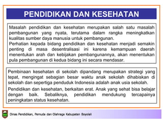 PENDIDIKAN DAN KESEHATAN Masalah pendidikan dan kesehatan merupakan salah satu masalah pembangunan yang nyata, terutama dalam rangka meningkatkan kualitas sumber daya manusia untuk pembangunan.  Perhatian kepada bidang pendidikan dan kesehatan menjadi semakin penting di masa desentralisasi ini karena kemampuan daerah menentukan arah dan kebijakan pembangunannya, akan menentukan pula pembangunan di kedua bidang ini secara mendasar.  Pembinaan kesehatan di sekolah dipandang merupakan strategi yang tepat, mengingat sebagian besar waktu anak sekolah dihabiskan di sekolah dan sepertiga penduduk Indonesia adalah anak usia sekolah. Pendidikan dan kesehatan, berkaitan erat. Anak yang sehat bisa belajar dengan baik. Sebaliknya, pendidikan mendukung tercapainya peningkatan status kesehatan . 