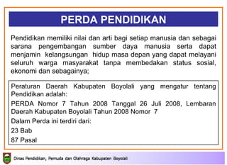PERDA PENDIDIKAN Peraturan Daerah Kabupaten Boyolali yang mengatur tentang Pendidikan adalah: PERDA Nomor 7 Tahun 2008 Tanggal 26 Juli 2008,  Lembaran Daerah Kabupaten Boyolali Tahun 2008 Nomor  7  Dalam Perda ini terdiri dari: 23 Bab 87 Pasal Pendidikan memiliki nilai dan arti bagi setiap manusia dan sebagai sarana pengembangan sumber daya manusia serta dapat menjamin  kelangsungan  hidup masa depan yang dapat melayani seluruh warga masyarakat tanpa membedakan status sosial, ekonomi dan sebagainya; 