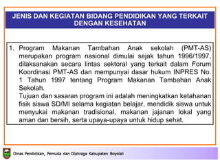 JENIS DAN KEGIATAN BIDANG PENDIDIKAN YANG TERKAIT DENGAN KESEHATAN Program Makanan Tambahan Anak sekolah (PMT-AS) merupakan program nasional dimulai sejak tahun 1996/1997, dilaksanakan secara lintas sektoral yang terkait dalam Forum Koordinasi PMT-AS dan mempunyai dasar hukum INPRES No. 1 Tahun 1997 tentang Program Makanan Tambahan Anak Sekolah.  Tujuan  dan sasaran  program ini adalah meningkatkan ketahanan fisik siswa SD/MI selama kegiatan belajar, mendidik siswa untuk menyukai makanan tradisional, makanan jajanan lokal yang aman dan bersih, serta upaya-upaya untuk hidup sehat.  