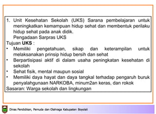 Unit Kesehatan Sekolah (UKS)  Sarana pembelajaran untuk   meningkatkan   kemampuan hidup sehat dan membentuk   perilaku hidup sehat pada anak didik .  Pengadaan Sarpras UKS Tujuan  UKS  : Memiliki pengetahuan, sikap dan keterampilan untuk   melaksanakan prinsip hidup bersih dan sehat   B erpartisipasi aktif di dalam usaha peningkatan   kesehatan di sekolah   Sehat fisik, mental maupun sosial Memiliki daya hayat dan daya tangkal terhadap   pengaruh buruk penyalahgunaan NARKOBA,   minum2an keras, dan rokok Sasaran: Warga sekolah dan lingkungan 
