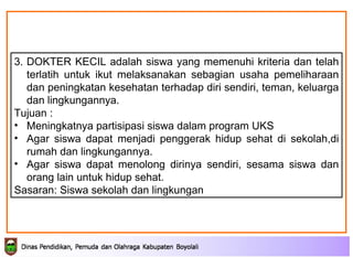 3. DOKTER KECIL adalah siswa yang memenuhi kriteria dan telah terlatih untuk ikut melaksanakan sebagian usaha pemeliharaan dan peningkatan kesehatan terhadap diri sendiri, teman, keluarga dan lingkungannya.   Tujuan : Meningkatnya partisipasi siswa dalam program UKS Agar siswa dapat menjadi penggerak hidup sehat di sekolah,di rumah dan lingkungannya. Agar siswa dapat menolong dirinya sendiri, sesama siswa dan orang lain untuk hidup sehat. Sasaran: Siswa sekolah dan lingkungan 