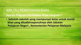 APA ITU PENDIDIKAN KHAS
Apa itu Program Pendidikan Khas Integrasi ?
• Sekolah-sekolah yang mempunyai kelas untuk murid
khas yang ditadbirsepenuhnya oleh Jabatan
Pelajaran Negeri , Kementerian Pelajaran Malaysia
 