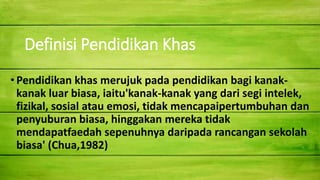 Definisi Pendidikan Khas
•Pendidikan khas merujuk pada pendidikan bagi kanak-
kanak luar biasa, iaitu'kanak-kanak yang dari segi intelek,
fizikal, sosial atau emosi, tidak mencapaipertumbuhan dan
penyuburan biasa, hinggakan mereka tidak
mendapatfaedah sepenuhnya daripada rancangan sekolah
biasa' (Chua,1982)
 