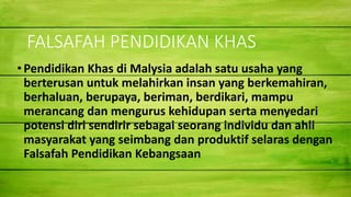 FALSAFAH PENDIDIKAN KHAS
•Pendidikan Khas di Malysia adalah satu usaha yang
berterusan untuk melahirkan insan yang berkemahiran,
berhaluan, berupaya, beriman, berdikari, mampu
merancang dan mengurus kehidupan serta menyedari
potensi diri sendirir sebagai seorang individu dan ahli
masyarakat yang seimbang dan produktif selaras dengan
Falsafah Pendidikan Kebangsaan
 