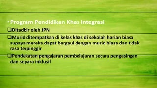 •Program Pendidikan Khas Integrasi
Ditadbir oleh JPN
Murid ditempatkan di kelas khas di sekolah harian biasa
supaya mereka dapat bergaul dengan murid biasa dan tidak
rasa terpinggir
Pendekatan pengajaran pembelajaran secara pengasingan
dan separa inklusif
 