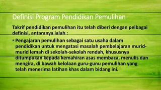 Definisi Program Pendidikan Pemulihan
Takrif pendidikan pemulihan itu telah diberi dengan pelbagai
definisi, antaranya ialah :
• Pengajaran pemulihan sebagai satu usaha dalam
pendidikan untuk mengatasi masalah pembelajaran murid-
murid lemah di sekolah-sekolah rendah, khususnya
ditumpukan kepada kemahiran asas membaca, menulis dan
mengira, di bawah kelolaan guru-gunu pemulihan yang
telah menerima latihan khas dalam bidang ini.
 