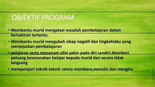 OBJEKTIF PROGRAM
• Membantu murid mengatasi masalah pembelajaran dalam
kemahiran tertentu.
• Membantu murid mengubah sikap negatif dan tingkahlaku yang
menjejaskan pembelajaran
• pelajaran serta menanam sifat yakin pada diri sendiri.Memberi
peluang keseronokan belajar kepada murid dan secara tidak
langsung
• mempelajari teknik-teknik rahsia membaca,menulis dan mengira
 