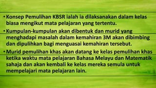 •Konsep Pemulihan KBSR ialah ia dilaksanakan dalam kelas
biasa mengikut mata pelajaran yang tertentu.
• Kumpulan-kumpulan akan dibentuk dan murid yang
menghadapi masalah dalam kemahiran 3M akan dibimbing
dan dipulihkan bagi menguasai kemahiran tersebut.
• Murid pemulihan khas akan datang ke kelas pemulihan khas
ketika waktu mata pelajaran Bahasa Melayu dan Matematik
sahaja dan akan kembali ke kelas mereka semula untuk
mempelajari mata pelajaran lain.
 