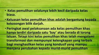 • Kelas pemulihan selalunya lebih kecil daripada kelas
biasa.
•Keluasan kelas pemulihan khas adalah bergantung kepada
kekosongan bilik darjah.
•Peringkat awal pelaksanaan ada kelas pemulihan khas
hanya terdiri daripada satu ‘bay’ atau berada di lorong
laluan. Tetapi kini kelas pemulihan khas telah mengalami
transformasi dan mempunyai kelengkapan yang terbaik
bagi menghasilkan kelas yang kondusif yang mampu
menjana perubahan kepada murid-murid pemulihan
 