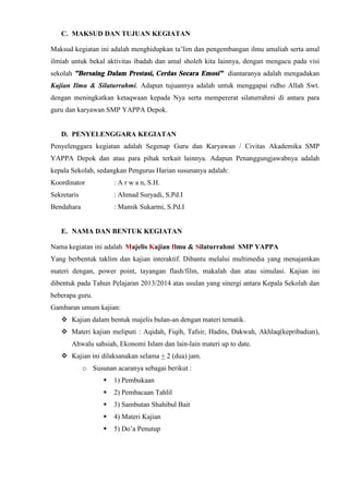 C. MAKSUD DAN TUJUAN KEGIATAN
Maksud kegiatan ini adalah menghidupkan ta’lim dan pengembangan ilmu amaliah serta amal
ilmiah untuk bekal aktivitas ibadah dan amal sholeh kita lainnya, dengan mengacu pada visi
sekolah ”Bersaing Dalam Prestasi, Cerdas Secara Emosi” diantaranya adalah mengadakan
Kajian Ilmu & Silaturrahmi. Adapun tujuannya adalah untuk menggapai ridho Allah Swt.
dengan meningkatkan ketaqwaan kepada Nya serta mempererat silaturrahmi di antara para
guru dan karyawan SMP YAPPA Depok.
D. PENYELENGGARA KEGIATAN
Penyelenggara kegiatan adalah Segenap Guru dan Karyawan / Civitas Akademika SMP
YAPPA Depok dan atau para pihak terkait lainnya. Adapun Penanggungjawabnya adalah
kepala Sekolah, sedangkan Pengurus Harian susunanya adalah:
Koordinator : A r w a n, S.H.
Sekretaris : Ahmad Suryadi, S.Pd.I
Bendahara : Mamik Sukarmi, S.Pd.I
E. NAMA DAN BENTUK KEGIATAN
Nama kegiatan ini adalah Majelis Kajian Ilmu & Silaturrahmi SMP YAPPA
Yang berbentuk taklim dan kajian interaktif. Dibantu melalui multimedia yang menajamkan
materi dengan, power point, tayangan flash/film, makalah dan atau simulasi. Kajian ini
dibentuk pada Tahun Pelajaran 2013/2014 atas usulan yang sinergi antara Kepala Sekolah dan
beberapa guru.
Gambaran umum kajian:
 Kajian dalam bentuk majelis bulan-an dengan materi tematik.
 Materi kajian meliputi : Aqidah, Fiqih, Tafsir, Hadits, Dakwah, Akhlaq(kepribadian),
Ahwalu sahsiah, Ekonomi Islam dan lain-lain materi up to date.
 Kajian ini dilaksanakan selama + 2 (dua) jam.
o Susunan acaranya sebagai berikut :
 1) Pembukaan
 2) Pembacaan Tahlil
 3) Sambutan Shahibul Bait
 4) Materi Kajian
 5) Do’a Penutup
 