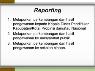 Reporting
1. Melaporkan perkembangan dan hasil
pengawasan kepada Kepala Dinas Pendidikan
Kabupaten/Kota, Propinsi dan/atau Nasional
2. Melaporkan perkembangan dan hasil
pengawasan ke masyarakat publik
3. Melaporkan perkembangan dan hasil
pengawasan ke sekolah binaan.
 
