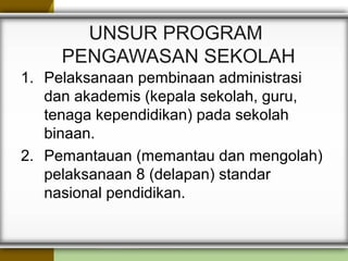 UNSUR PROGRAM
PENGAWASAN SEKOLAH
1. Pelaksanaan pembinaan administrasi
dan akademis (kepala sekolah, guru,
tenaga kependidikan) pada sekolah
binaan.
2. Pemantauan (memantau dan mengolah)
pelaksanaan 8 (delapan) standar
nasional pendidikan.
 