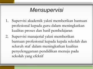 Mensupervisi
1. Supervisi akademik yakni memberikan bantuan
profesional kepada guru dalam meningkatkan
kualitas proses dan hasil pembelajaran
2. Supervisi manajerial yakni memberikan
bantuan profesional kepada kepala sekolah dan
seluruh staf dalam meningkatkan kualitas
penyelenggaraan pendidikan menuju pada
sekolah yang efektif
 