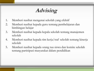 Advising
1. Memberi nasihat mengenai sekolah yang efektif
2. Memberi nasihat kepada guru tentang pembelajaran dan
bimbingan belajar
3. Memberi nasihat kepada kepala sekolah tentang manajemen
sekolah
4. Memberi nasihat kepada tim kerja/staf sekolah tentang kinerja
sekolah
5. Memberi nasihat kepada orang tua siswa dan komite sekolah
tentang partisipasi masyarakat dalam pendidikan
 