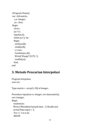 12
{Program Utama}
var A,B:matrix;
c,n: integer;
ya : char;
Begin
clrscr;
ya:='y';
input(n,A);
while ya='y' do
Begin
sort(n,A,B);
cetak(n,B);
c:=cari;
Caridata(n,c,B);
Write('Ulangi? (Y/T) :');
readln(ya);
End;
end.
3. Metode Pencarian Interpolasi
Program Intrpolasi;
uses crt;
Type matrix = array[1..50] of integer;
Procedure input(var n: integer; var data:matrix);
var i:integer;
Begin
randomize;
Write ('Masukkan banyak data : '); Readln (n);
write('Data input = ');
For i:= 1 to n do
BEGIN
 