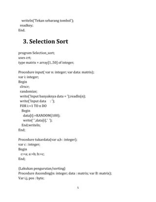 5
writeln('Tekan sebarang tombol');
readkey;
End.
3. Selection Sort
program Selection_sort;
uses crt;
type matrix = array[1..50] of integer;
Procedure input( var n: integer; var data: matrix);
var i: integer;
Begin
clrscr;
randomize;
write('Input banyaknya data = ');readln(n);
write('Input data : ');
FOR i:=1 TO n DO
Begin
data[i]:=RANDOM(100);
write(' ',data[i],' ');
End;writeln;
End;
Procedure tukardata(var a,b : integer);
var c : integer;
Begin
c:=a; a:=b; b:=c;
End;
{Lakukan pengurutan/sorting}
Procedure Ascending(n: integer; data : matrix; var B: matrix);
Var i,j, pos : byte;
 