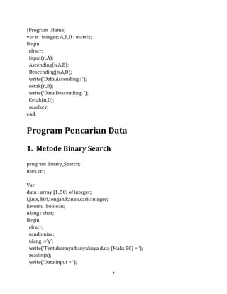 7
{Program Utama}
var n : integer; A,B,D : matrix;
Begin
clrscr;
input(n,A);
Ascending(n,A,B);
Descending(n,A,D);
write('Data Ascending : ');
cetak(n,B);
write('Data Descending: ');
Cetak(n,D);
readkey;
end.
Program Pencarian Data
1. Metode Binary Search
program Binary_Search;
uses crt;
Var
data : array [1..50] of integer;
i,j,n,x, kiri,tengah,kanan,cari :integer;
ketemu :boolean;
ulang : char;
Begin
clrscr;
randomize;
ulang :='y';
write('Tentukannya banyaknya data (Maks 50) = ');
readln(x);
write('Data input = ');
 