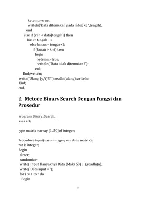 9
ketemu:=true;
writeln('Data ditemukan pada index ke ',tengah);
end
else if (cari < data[tengah]) then
kiri := tengah - 1
else kanan:= tengah+1;
if (kanan > kiri) then
begin
ketemu:=true;
writeln('Data tidak ditemukan !');
end;
End;writeln;
write('Ulangi (y/t)?? ');readln(ulang);writeln;
End;
end.
2. Metode Binary Search Dengan Fungsi dan
Prosedur
program Binary_Search;
uses crt;
type matrix = array [1..50] of integer;
Procedure input(var n:integer; var data: matrix);
var i: integer;
Begin
clrscr;
randomize;
write('Input Banyaknya Data (Maks 50) : ');readln(n);
write('Data input = ');
for i := 1 to n do
Begin
 