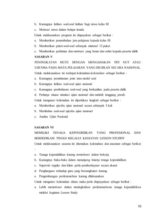 10
b. Kurangnya latihan soal-soal latihan bagi siswa kelas III
c. Motivasi siswa dalam belajar lemah.
Untuk melaksanakan program ini diupayakan sebagai berikut :
a. Memberikan penambahan jam pelajaran kepada kelas III
b. Memberikan paket soal-soal sebanyak minimal 12 paket
c. Memberikan perhatian dan motivasi yang benar dan sehat kepada peserta didik
SASARAN V
PENINGKATAN MUTU DENGAN MENGADAKAN TRY OUT ATAU
UJICOBA PADA MATA PELAJARAN YANG DIUJIKAN SECARA NASIONAL.
Untuk melaksanakan ini terdapat kelemahan-kelemahan sebagai berikut :
a. Kurangnya pemahaman jenis atau model soal
b. Kurangnya latihan soal-soal ujian nasional
c. Kurangnya pembahasan soal-soal yang berkualitas pada peserta didik
d. Perlunya situasi simulasi ujian nasional dan melatih tanggung jawab.
Untuk mengatasi kelemahan ini diperlukan langkah sebagai berikut :
a. Memberikan ujicoba ujian nasional secara sebanyak 5 kali
b. Membahas soal-soal ujicoba ujian nasional
c. Analisa Ujian Nasional
SASARAN VI
MEMILIKI TENAGA KEPENDIDIKAN YANG PROFESIONAL DAN
BERDEDIKASI TINGGI MELALUI KEGIATAN LESSON STUDDY
Untuk melaksanakan sasaran ini ditemukan kelemahan dan ancaman sebagai berikut
:
a. Tenaga kependidikan kurang termotivasi dalam bekerja
b. Kurangnya buku-buku dalam menunjang kinerja tenaga kependidikan
c. Supervisi regular dan klinis perlu pemberdayaan secara akurat
d. Penghargaan terhadap guru yang bersangkutan kurang
e. Pengembangan profesionalime kurang dilaksanakan
Untuk mengatasi kelemahan diatas maka perlu diupayaakan sebagai berikut :
a. Lebih memotivasi dalam meningkatkan profesionalisme tenaga kependidikan
melalui kegiatan Lesson Study
 