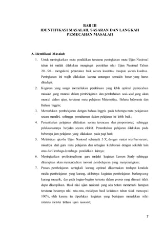 7
BAB III
IDENTIFIKASI MASALAH, SASARAN DAN LANGKAH
PEMECAHAN MASALAH
A. Identifikasi Masalah
1. Untuk meningkatkan mutu pendidikan terutama peningkatan mutu Ujian Nasional
tahun ini mutlak dilakukan mengingat perolehan nilai Ujian Nasional Tahun
20.../20... mengalami penurunan baik secara kuantitas maupun secara kualitas.
Peningkatan ini wajib dilakukan karena tantangan semakin besar yang harus
dihadapi;
2. Kegiatan yang sangat memerlukan pembinaan yang lebih optimal pemecahan
masalah yang muncul dalam pembelajaran dan pembahasan soal-soal yang akan
muncul dalam ujian, terutama mata pelajaran Matematika, Bahasa Indonesia dan
Bahasa Inggris;
3. Memerlukan pembelajaran dengan bahasa Inggris pada beberapa mata pelajaraan
secara mandiri, sehingga pemahaman dalam pelajaran ini lebih baik;
4. Penambahan pelajaran dilakukan secara terencana dan proporsional, sehingga
pelaksanaannya berjalan secara efektif. Penambahan pelajaran dilakukan pada
beberapa jam pelajaran yang dilakukan pada pagi hari;
5. Melakukan ujicoba Ujian Nasional sebanyak 5 X, dengan materi soal bervariasi,
misalnya dari guru mata pelajaran dan sebagian kolaborasi dengan sekolah lain
atau dari lembaga-lemabaga pendidikan lainnya;
6. Meningkatkan profesionalisme guru melalui kegiatan Lesson Study sehingga
diharapkan akan memunculkan inovasi pembelajaran yang menyenangkan;
7. Proses pembelajaran seringkali kurang optimal dikarenakan terdapat kendala
media pembelajaran yang kurang, akibatnya kegiatan pembelajaran berlangsung
kurang menarik, dan pada bagian-bagian tertentu dalam proses yang diamati tidak
dapat ditampilkan. Hasil nilai ujian nasional yang ada belum memenuhi harapan
terutama besarnya nilai rata-rata, meskipun hasil kelulusan tahun tidak mencapai
100%, oleh karena itu diperlukan kegiatan yang bertujuan menaikkan nilai
ratarata melalui latihan ujian nasional;
 