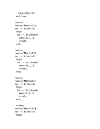 D[i,j]:=A[i,j] - B[i,j];
end;clrscr;
writeln;
writeln('Matriks A:');
for i := 1 to baris do
Begin
for j := 1 to kolom do
Write(A[i,j],' ');
writeln;
end;
writeln;
writeln('Matriks B:');
for i := 1 to baris do
Begin
for j := 1 to kolom do
Write(B[i,j],' ');
writeln;
end;
writeln;
writeln('Matriks C:');
for i := 1 to baris do
Begin
for j := 1 to kolom do
Write(C[i,j],' ');
writeln;
end;
writeln;
writeln('Matriks D:');
for i := 1 to baris do
Begin
 