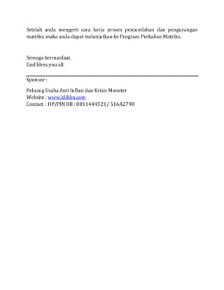 Setelah anda mengerti cara kerja proses penjumlahan dan pengurangan
matriks, maka anda dapat melanjutkan ke Program Perkalian Matriks.
Semoga bermanfaat.
God bless you all.
Sponsor :
Peluang Usaha Anti Inflasi dan Krisis Moneter
Website : www.kliklm.com
Contact : HP/PIN BB : 0811444521/ 516A2798
 
