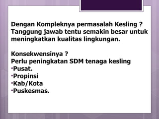 Dengan Kompleknya permasalah Kesling ? Tanggung jawab tentu semakin besar untuk meningkatkan kualitas lingkungan. Konsekwensinya ? Perlu peningkatan SDM tenaga kesling Pusat. Propinsi Kab/Kota Puskesmas. 