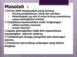 Masalah  : Peran aktif masyarakat yang kurang Kurang pengetahuan, sikap dan perilaku Kelembagaan yg ada di masy kurang mendukung upaya peningkatan kesling Terjadinya kemerosotan mutu lingkungan akibat perilaku manusia proses alamiah Upaya peningkatan lingk blm sepenuhnya menjangkau  seluruh sasaran. Terbatasnya tenaga pengelola dan dukungan sarana. Peraturan perundang undangan yang belum  lengkap. 