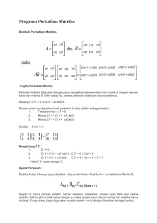 Program Perkalian Matriks
Bentuk Perkalian Matriks
Logika Perkalian Matriks:
Perkalian Matriks dilakukan dengan cara mengalikan elemen kolom dari matrik A dengan elemen
baris dari matriks B. Oleh sebab itu, proses perkalian dilakukan secara bertahap.
Misalnya C11 = a11xb11 + a12xb21.
Proses untuk mendapatkan hasil perkalian di atas adalah sebagai berikut :
1. Tentukan nilai c11 = 0
2. Hitung C11 = C11 + a11xb11
3. Hitung C11 = C11 + a12xb21
Contoh : A x B = C
Menghitung C11:
1. C11=0
2. C11 = C11 + a11xb11, C11 = 0 + 2x2 = 4
3. C11 = c11 + a12xb21, C11 = 4 + 3x1 = 4 + 3 = 7
Hasil C11 sama dengan 7.
Syarat Perkalian :
Matriks A dan B hanya dapat dikalikan jika jumlah Kolom Matriks A = Jumlah Baris Matriks B.
Syarat ini harus periksa terlebih dahulu sebelum melakukan proses input data dari kedua
matriks. Artinya jika n tidak sama dengan p, maka proses input ukuran (ordo) dari matriks harus
diulangi. Fungsi yang dapat digunakan adalah repeat – until dengan flowchart sebagai berikut :
 