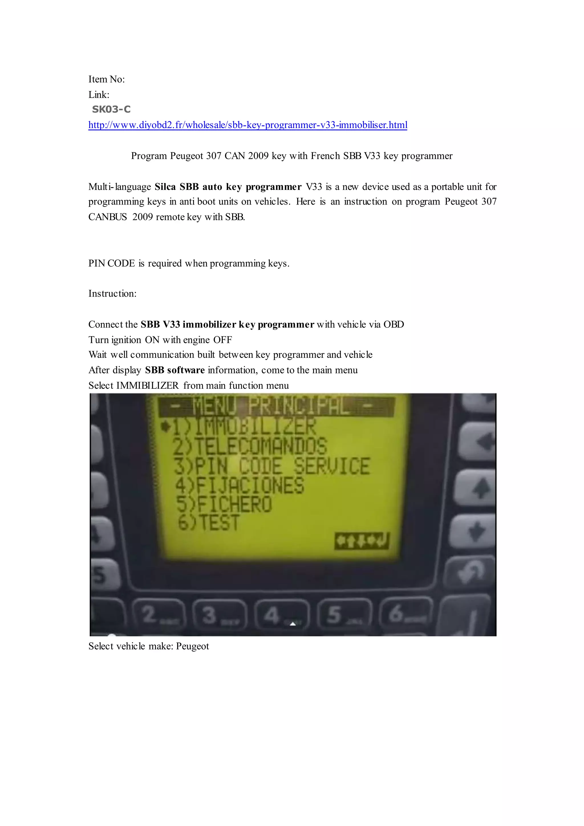 Item No:
Link:
SK03-C
http://www.diyobd2.fr/wholesale/sbb-key-programmer-v33-immobiliser.html
Program Peugeot 307 CAN 2009 key with French SBB V33 key programmer
Multi-language Silca SBB auto key programmer V33 is a new device used as a portable unit for
programming keys in anti boot units on vehicles. Here is an instruction on program Peugeot 307
CANBUS 2009 remote key with SBB.
PIN CODE is required when programming keys.
Instruction:
Connect the SBB V33 immobilizer key programmer with vehicle via OBD
Turn ignition ON with engine OFF
Wait well communication built between key programmer and vehicle
After display SBB software information, come to the main menu
Select IMMIBILIZER from main function menu
Select vehicle make: Peugeot
 