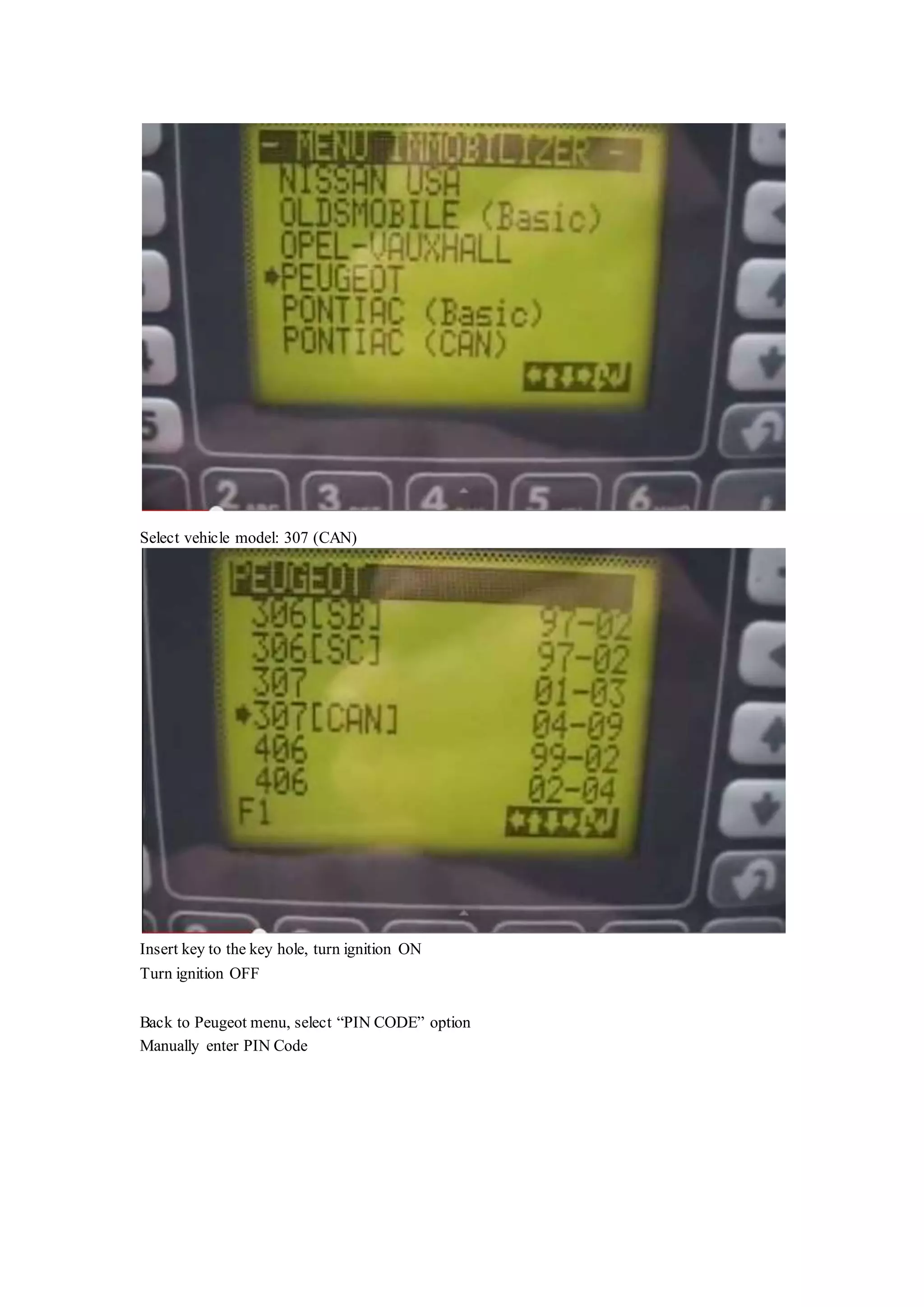 Select vehicle model: 307 (CAN)
Insert key to the key hole, turn ignition ON
Turn ignition OFF
Back to Peugeot menu, select “PIN CODE” option
Manually enter PIN Code
 