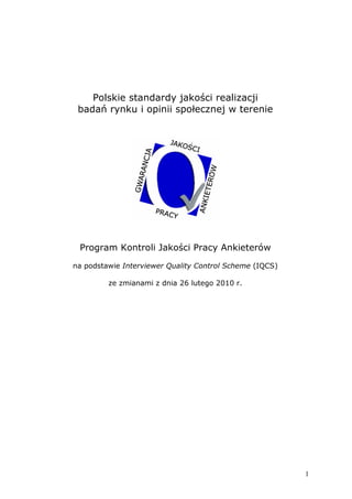 Polskie standardy jakości realizacji
 badań rynku i opinii społecznej w terenie




 Program Kontroli Jakości Pracy Ankieterów
na podstawie Interviewer Quality Control Scheme (IQCS)

         ze zmianami z dnia 26 lutego 2010 r.




                                                         1
 
