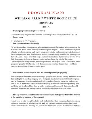 Program Plan:
     William Allen White book club
                                        Erin Colby

                                            LI831XI

· Site for program including type of library

I chose to have my program at the Sheridan Elementary School library in Junction City, KS
· Target group

My target group is 3rd -5th graders.
· Description of the specific activity

For my program I am going to create a book discussion group for students who want to read the
William Allen White Award nominee books throughout the year. I would start this book group
when the new list comes out each year. I would meet with the students once a week after school
for an hour to discuss what they have read, and do various learning activities that go along with
the book. Also, I would have them keep a journal with notebooks that I supplied to write down
their thoughts on the books as they are reading and also bring that into the discussion.
Depending on how many students wanted to participate, and helpers I have, I could break up the
groups my grade level to have the book discussions and complete the activities. I could also
group the students based on their reading levels.


· Describe how this activity will meet the needs of your target age group

This activity would meet the needs of my target group because they are reading books that are on
their reading level, and they are going to be doing activities that are also created on their grade
level so they can do the activities independently. Also I am fostering a way that students can
learn to talk in-depth about a book in an academic way. If a student cannot independently read
and do the activity, I would set them up with a peer that could work with them. Also I would
make sure the parents are reading with the student and discussion the book at home.


· List any resources needed to carry out this activity (include people that will be involved
in the planning or running of the program)

I would need to order enough books for each student to have their own copy of each book as we
read them, volunteers to help facilitate the book talk (perhaps someone from the local public
library, or teacher in the building) and journals for the students to write in as they read the books.
 