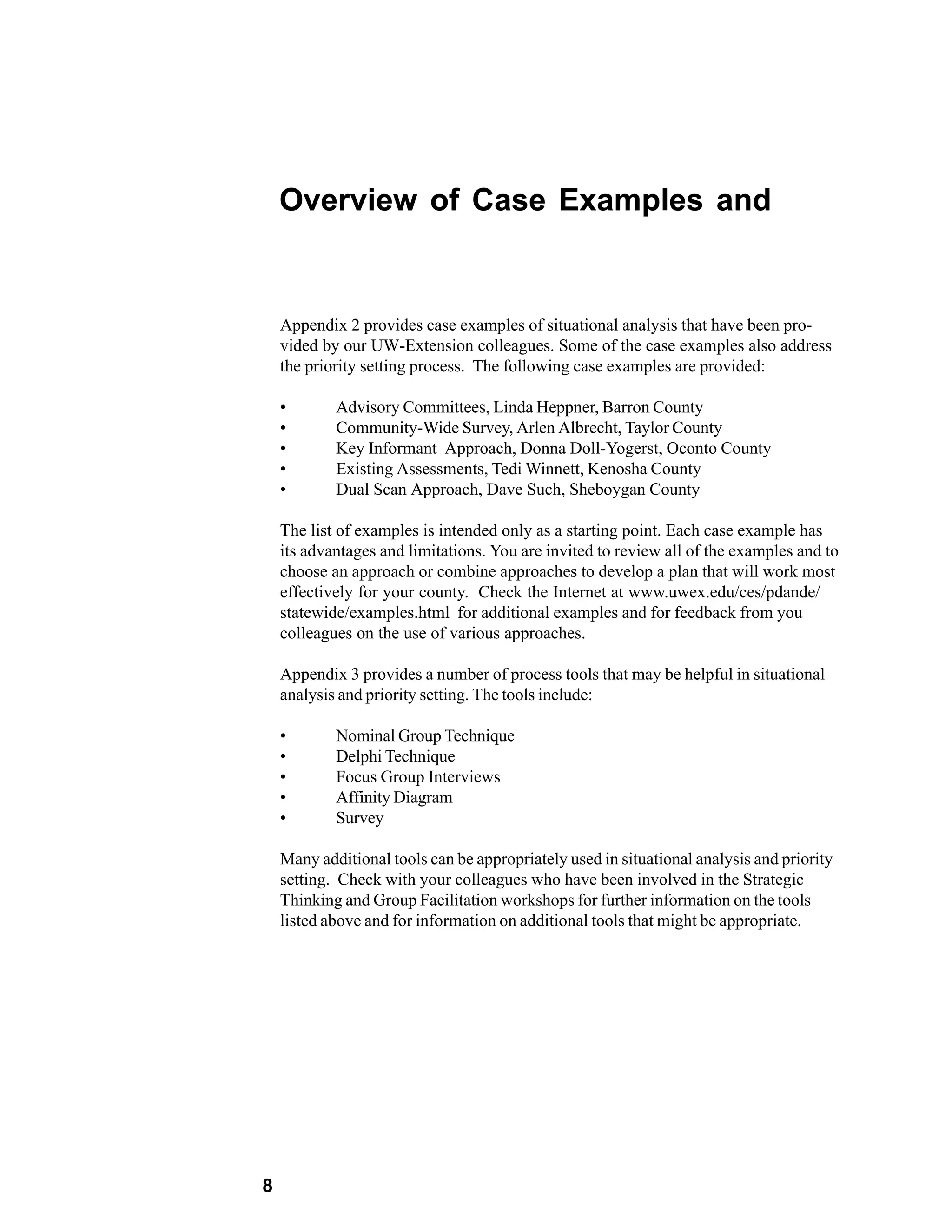 Overview of Case Examples and


    Appendix 2 provides case examples of situational analysis that have been pro-
    vided by our UW-Extension colleagues. Some of the case examples also address
    the priority setting process. The following case examples are provided:

    •       Advisory Committees, Linda Heppner, Barron County
    •       Community-Wide Survey, Arlen Albrecht, Taylor County
    •       Key Informant Approach, Donna Doll-Yogerst, Oconto County
    •       Existing Assessments, Tedi Winnett, Kenosha County
    •       Dual Scan Approach, Dave Such, Sheboygan County

    The list of examples is intended only as a starting point. Each case example has
    its advantages and limitations. You are invited to review all of the examples and to
    choose an approach or combine approaches to develop a plan that will work most
    effectively for your county. Check the Internet at www.uwex.edu/ces/pdande/
    statewide/examples.html for additional examples and for feedback from you
    colleagues on the use of various approaches.

    Appendix 3 provides a number of process tools that may be helpful in situational
    analysis and priority setting. The tools include:

    •       Nominal Group Technique
    •       Delphi Technique
    •       Focus Group Interviews
    •       Affinity Diagram
    •       Survey

    Many additional tools can be appropriately used in situational analysis and priority
    setting. Check with your colleagues who have been involved in the Strategic
    Thinking and Group Facilitation workshops for further information on the tools
    listed above and for information on additional tools that might be appropriate.




8
 