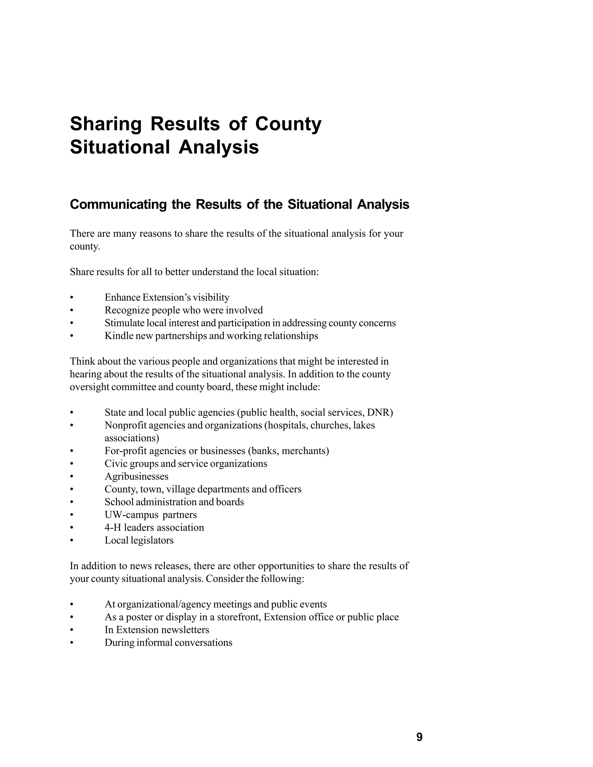 Sharing Results of County
Situational Analysis

Communicating the Results of the Situational Analysis

There are many reasons to share the results of the situational analysis for your
county.

Share results for all to better understand the local situation:

•       Enhance Extension’s visibility
•       Recognize people who were involved
•       Stimulate local interest and participation in addressing county concerns
•       Kindle new partnerships and working relationships

Think about the various people and organizations that might be interested in
hearing about the results of the situational analysis. In addition to the county
oversight committee and county board, these might include:

•       State and local public agencies (public health, social services, DNR)
•       Nonprofit agencies and organizations (hospitals, churches, lakes
        associations)
•       For-profit agencies or businesses (banks, merchants)
•       Civic groups and service organizations
•       Agribusinesses
•       County, town, village departments and officers
•       School administration and boards
•       UW-campus partners
•       4-H leaders association
•       Local legislators

In addition to news releases, there are other opportunities to share the results of
your county situational analysis. Consider the following:

•       At organizational/agency meetings and public events
•       As a poster or display in a storefront, Extension office or public place
•       In Extension newsletters
•       During informal conversations




                                                                                      9
 