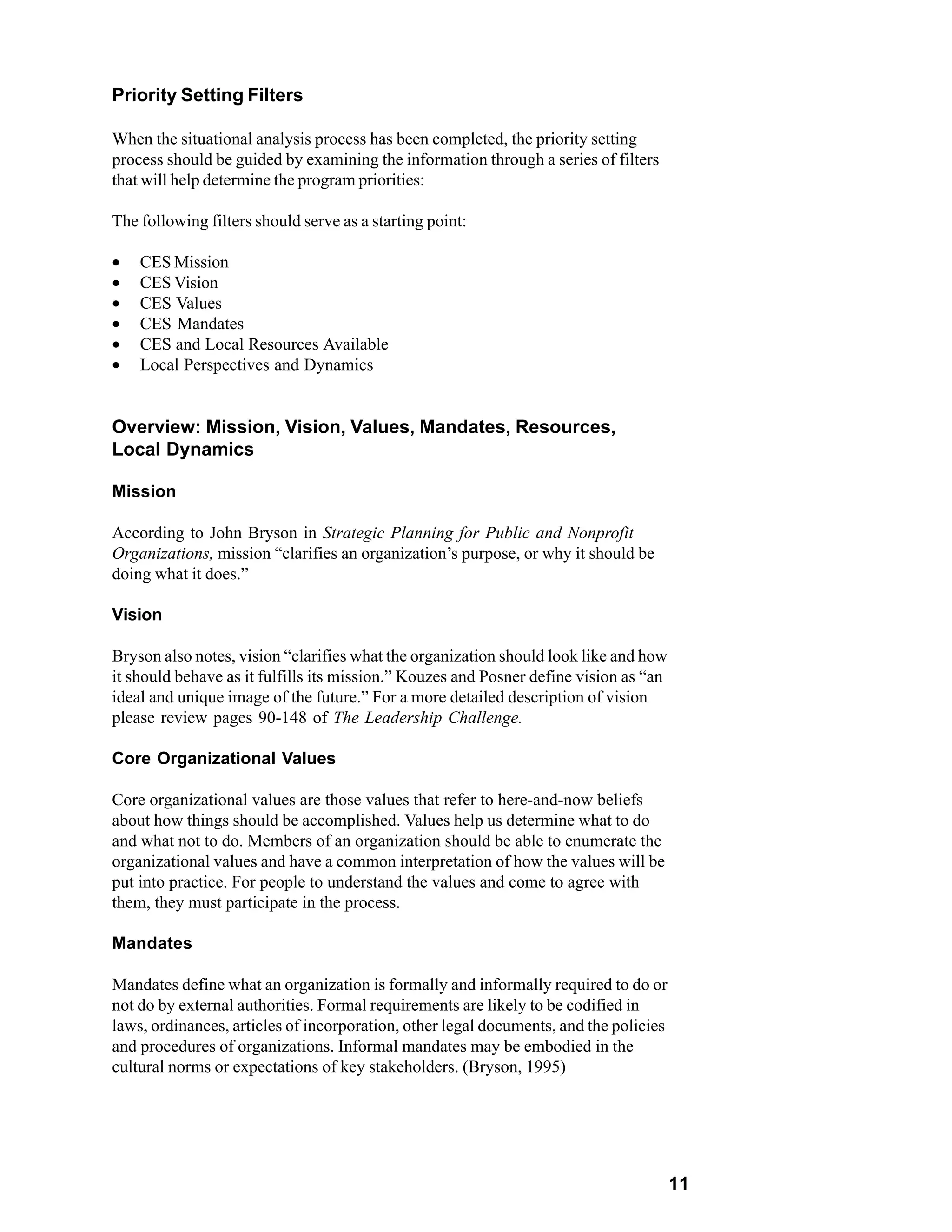 Priority Setting Filters

When the situational analysis process has been completed, the priority setting
process should be guided by examining the information through a series of filters
that will help determine the program priorities:

The following filters should serve as a starting point:

•   CES Mission
•   CES Vision
•   CES Values
•   CES Mandates
•   CES and Local Resources Available
•   Local Perspectives and Dynamics


Overview: Mission, Vision, Values, Mandates, Resources,
Local Dynamics

Mission

According to John Bryson in Strategic Planning for Public and Nonprofit
Organizations, mission “clarifies an organization’s purpose, or why it should be
doing what it does.”

Vision

Bryson also notes, vision “clarifies what the organization should look like and how
it should behave as it fulfills its mission.” Kouzes and Posner define vision as “an
ideal and unique image of the future.” For a more detailed description of vision
please review pages 90-148 of The Leadership Challenge.

Core Organizational Values

Core organizational values are those values that refer to here-and-now beliefs
about how things should be accomplished. Values help us determine what to do
and what not to do. Members of an organization should be able to enumerate the
organizational values and have a common interpretation of how the values will be
put into practice. For people to understand the values and come to agree with
them, they must participate in the process.

Mandates

Mandates define what an organization is formally and informally required to do or
not do by external authorities. Formal requirements are likely to be codified in
laws, ordinances, articles of incorporation, other legal documents, and the policies
and procedures of organizations. Informal mandates may be embodied in the
cultural norms or expectations of key stakeholders. (Bryson, 1995)




                                                                                       11
 