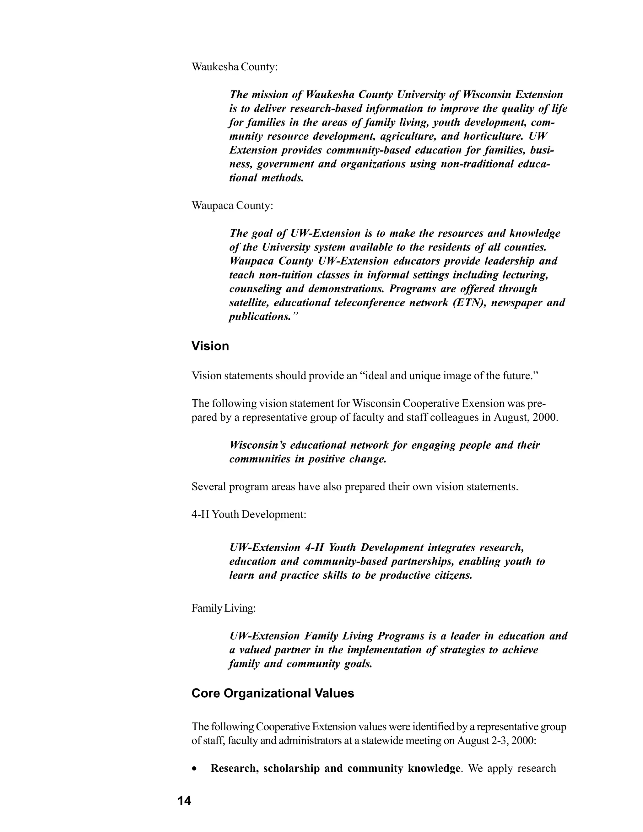 Waukesha County:

             The mission of Waukesha County University of Wisconsin Extension
             is to deliver research-based information to improve the quality of life
             for families in the areas of family living, youth development, com-
             munity resource development, agriculture, and horticulture. UW
             Extension provides community-based education for families, busi-
             ness, government and organizations using non-traditional educa-
             tional methods.

     Waupaca County:

             The goal of UW-Extension is to make the resources and knowledge
             of the University system available to the residents of all counties.
             Waupaca County UW-Extension educators provide leadership and
             teach non-tuition classes in informal settings including lecturing,
             counseling and demonstrations. Programs are offered through
             satellite, educational teleconference network (ETN), newspaper and
             publications.”

     Vision

     Vision statements should provide an “ideal and unique image of the future.”

     The following vision statement for Wisconsin Cooperative Exension was pre-
     pared by a representative group of faculty and staff colleagues in August, 2000.

             Wisconsin’s educational network for engaging people and their
             communities in positive change.

     Several program areas have also prepared their own vision statements.

     4-H Youth Development:

             UW-Extension 4-H Youth Development integrates research,
             education and community-based partnerships, enabling youth to
             learn and practice skills to be productive citizens.

     Family Living:

             UW-Extension Family Living Programs is a leader in education and
             a valued partner in the implementation of strategies to achieve
             family and community goals.

     Core Organizational Values

     The following Cooperative Extension values were identified by a representative group
     of staff, faculty and administrators at a statewide meeting on August 2-3, 2000:

     •   Research, scholarship and community knowledge. We apply research

14
 