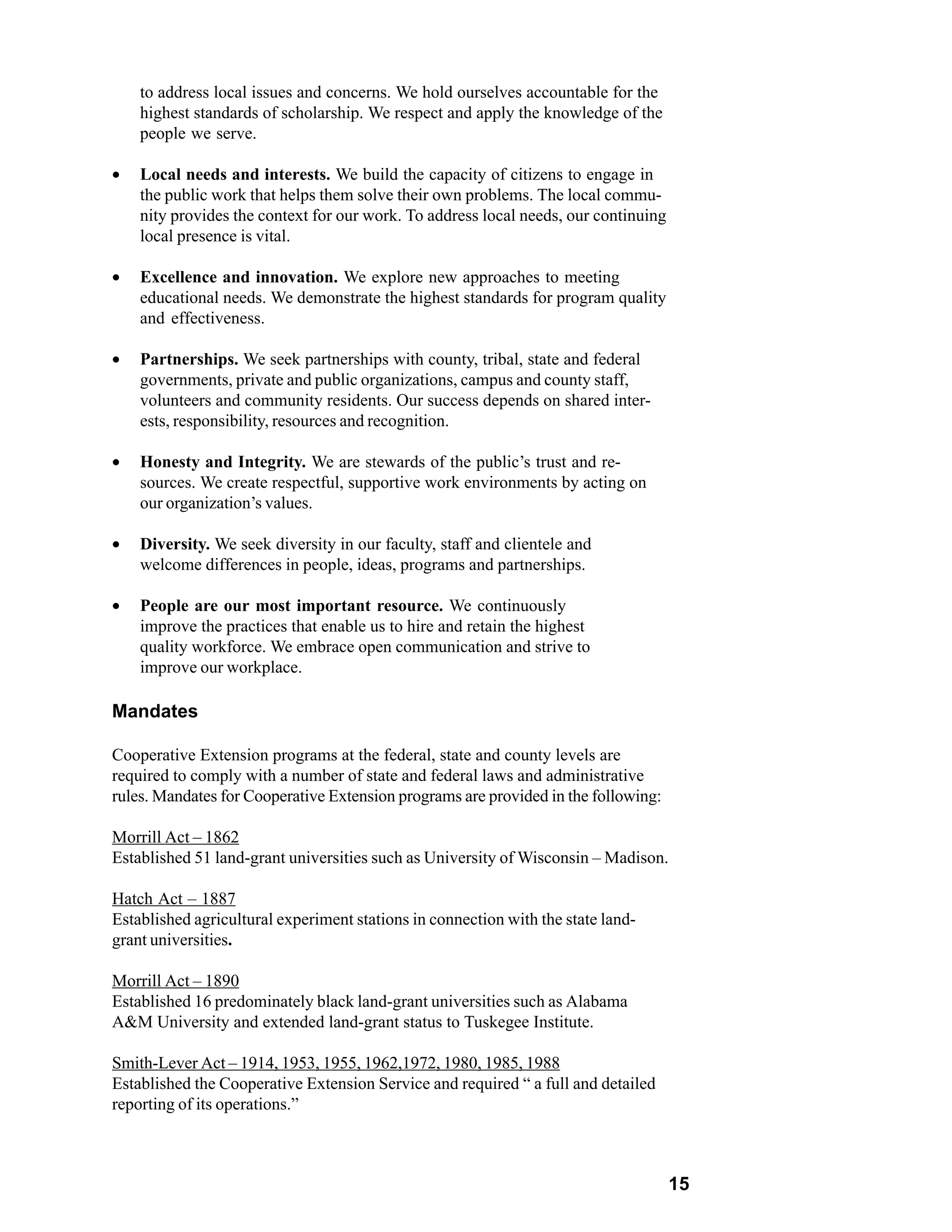 to address local issues and concerns. We hold ourselves accountable for the
    highest standards of scholarship. We respect and apply the knowledge of the
    people we serve.

•   Local needs and interests. We build the capacity of citizens to engage in
    the public work that helps them solve their own problems. The local commu-
    nity provides the context for our work. To address local needs, our continuing
    local presence is vital.

•   Excellence and innovation. We explore new approaches to meeting
    educational needs. We demonstrate the highest standards for program quality
    and effectiveness.

•   Partnerships. We seek partnerships with county, tribal, state and federal
    governments, private and public organizations, campus and county staff,
    volunteers and community residents. Our success depends on shared inter-
    ests, responsibility, resources and recognition.

•   Honesty and Integrity. We are stewards of the public’s trust and re-
    sources. We create respectful, supportive work environments by acting on
    our organization’s values.

•   Diversity. We seek diversity in our faculty, staff and clientele and
    welcome differences in people, ideas, programs and partnerships.

•   People are our most important resource. We continuously
    improve the practices that enable us to hire and retain the highest
    quality workforce. We embrace open communication and strive to
    improve our workplace.

Mandates

Cooperative Extension programs at the federal, state and county levels are
required to comply with a number of state and federal laws and administrative
rules. Mandates for Cooperative Extension programs are provided in the following:

Morrill Act – 1862
Established 51 land-grant universities such as University of Wisconsin – Madison.

Hatch Act – 1887
Established agricultural experiment stations in connection with the state land-
grant universities.

Morrill Act – 1890
Established 16 predominately black land-grant universities such as Alabama
A&M University and extended land-grant status to Tuskegee Institute.

Smith-Lever Act – 1914, 1953, 1955, 1962,1972, 1980, 1985, 1988
Established the Cooperative Extension Service and required “ a full and detailed
reporting of its operations.”



                                                                                     15
 