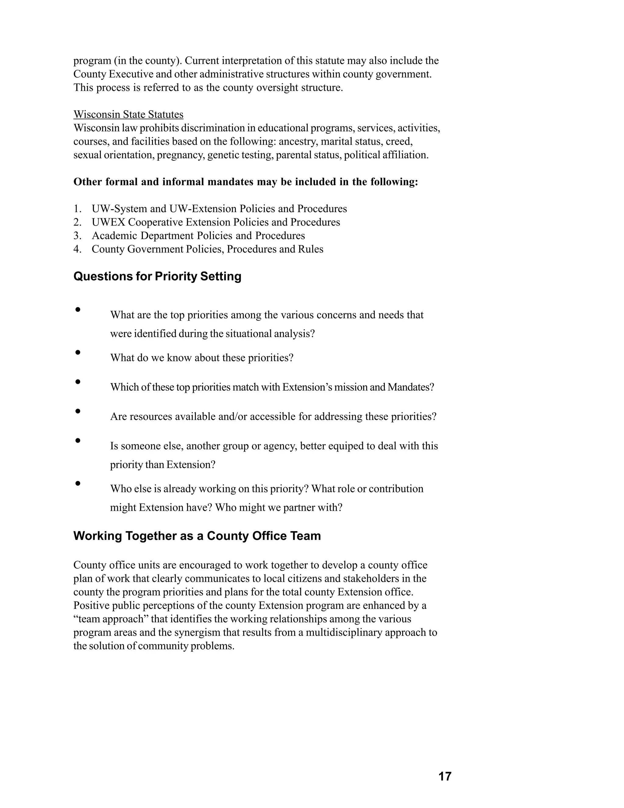 program (in the county). Current interpretation of this statute may also include the
County Executive and other administrative structures within county government.
This process is referred to as the county oversight structure.

Wisconsin State Statutes
Wisconsin law prohibits discrimination in educational programs, services, activities,
courses, and facilities based on the following: ancestry, marital status, creed,
sexual orientation, pregnancy, genetic testing, parental status, political affiliation.

Other formal and informal mandates may be included in the following:

1.   UW-System and UW-Extension Policies and Procedures
2.   UWEX Cooperative Extension Policies and Procedures
3.   Academic Department Policies and Procedures
4.   County Government Policies, Procedures and Rules

Questions for Priority Setting


`       What are the top priorities among the various concerns and needs that
        were identified during the situational analysis?

`       What do we know about these priorities?

`       Which of these top priorities match with Extension’s mission and Mandates?

`       Are resources available and/or accessible for addressing these priorities?

`       Is someone else, another group or agency, better equiped to deal with this
        priority than Extension?

`       Who else is already working on this priority? What role or contribution
       might Extension have? Who might we partner with?
t do we know about these priorities?
Working Together as a County Office Team

County office units are encouraged to work together to develop a county office
plan of work that clearly communicates to local citizens and stakeholders in the
county the program priorities and plans for the total county Extension office.
Positive public perceptions of the county Extension program are enhanced by a
“team approach” that identifies the working relationships among the various
program areas and the synergism that results from a multidisciplinary approach to
the solution of community problems.




                                                                                      17
 