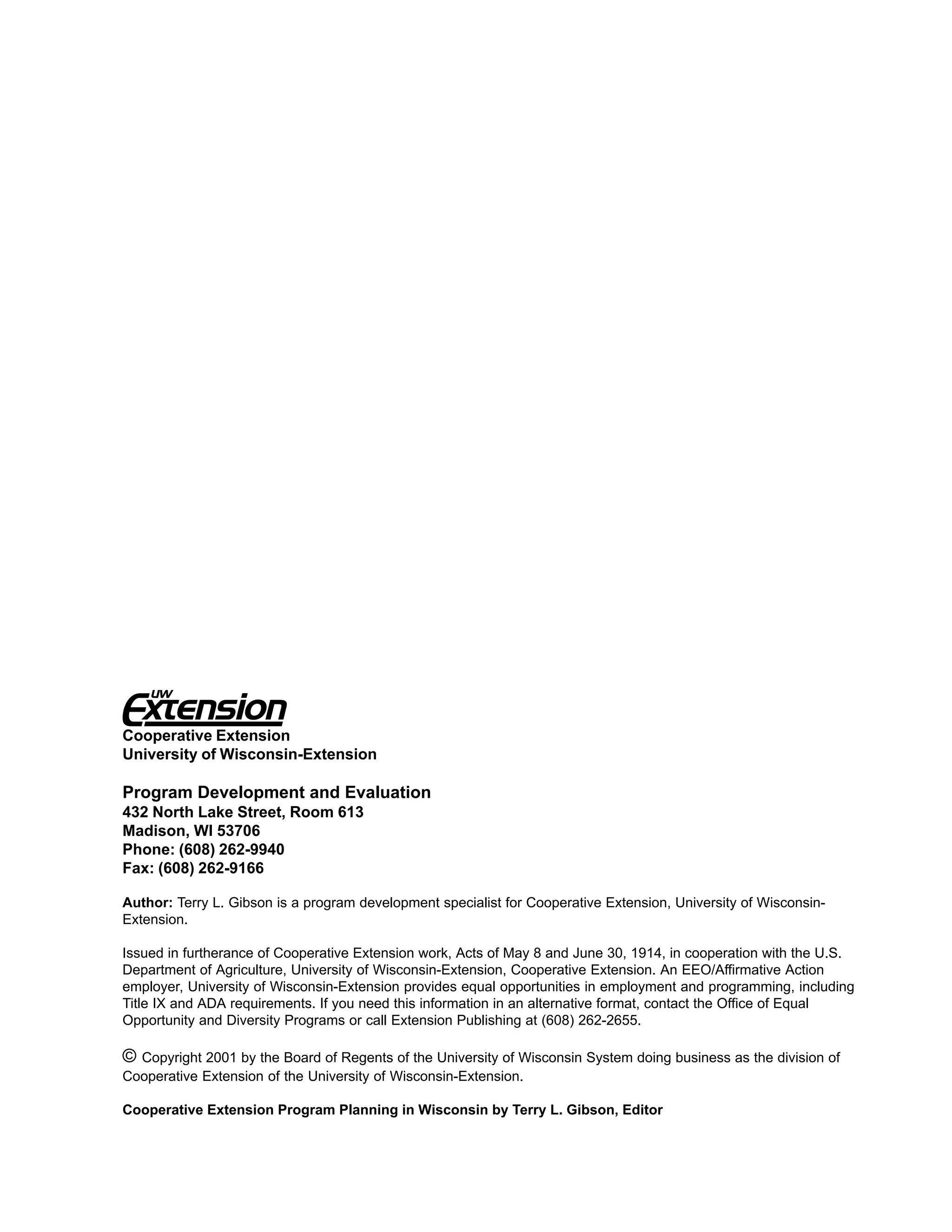 Cooperative Extension
University of Wisconsin-Extension

Program Development and Evaluation
432 North Lake Street, Room 613
Madison, WI 53706
Phone: (608) 262-9940
Fax: (608) 262-9166

Author: Terry L. Gibson is a program development specialist for Cooperative Extension, University of Wisconsin-
Extension.

Issued in furtherance of Cooperative Extension work, Acts of May 8 and June 30, 1914, in cooperation with the U.S.
Department of Agriculture, University of Wisconsin-Extension, Cooperative Extension. An EEO/Affirmative Action
employer, University of Wisconsin-Extension provides equal opportunities in employment and programming, including
Title IX and ADA requirements. If you need this information in an alternative format, contact the Office of Equal
Opportunity and Diversity Programs or call Extension Publishing at (608) 262-2655.

© Copyright 2001 by the Board of Regents of the University of Wisconsin System doing business as the division of
Cooperative Extension of the University of Wisconsin-Extension.

Cooperative Extension Program Planning in Wisconsin by Terry L. Gibson, Editor
 