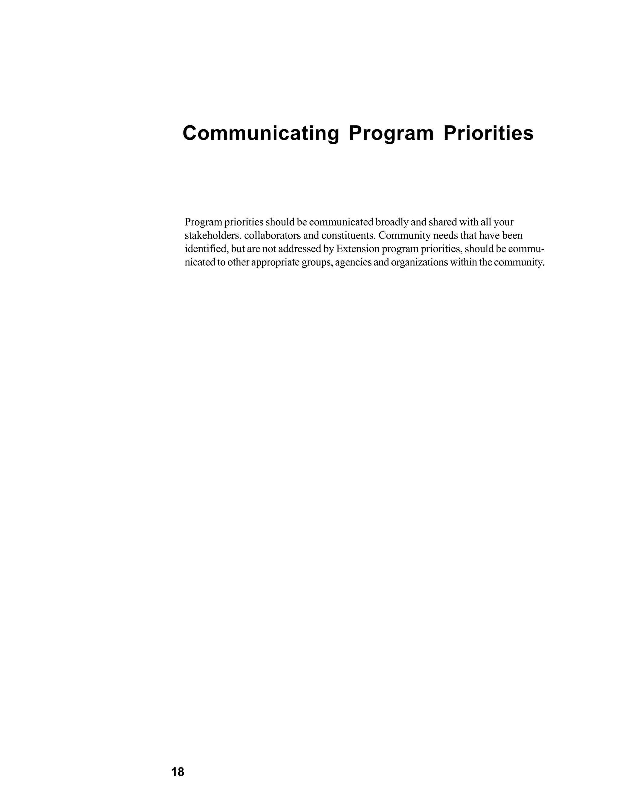 Communicating Program Priorities



     Program priorities should be communicated broadly and shared with all your
     stakeholders, collaborators and constituents. Community needs that have been
     identified, but are not addressed by Extension program priorities, should be commu-
     nicated to other appropriate groups, agencies and organizations within the community.




18
 