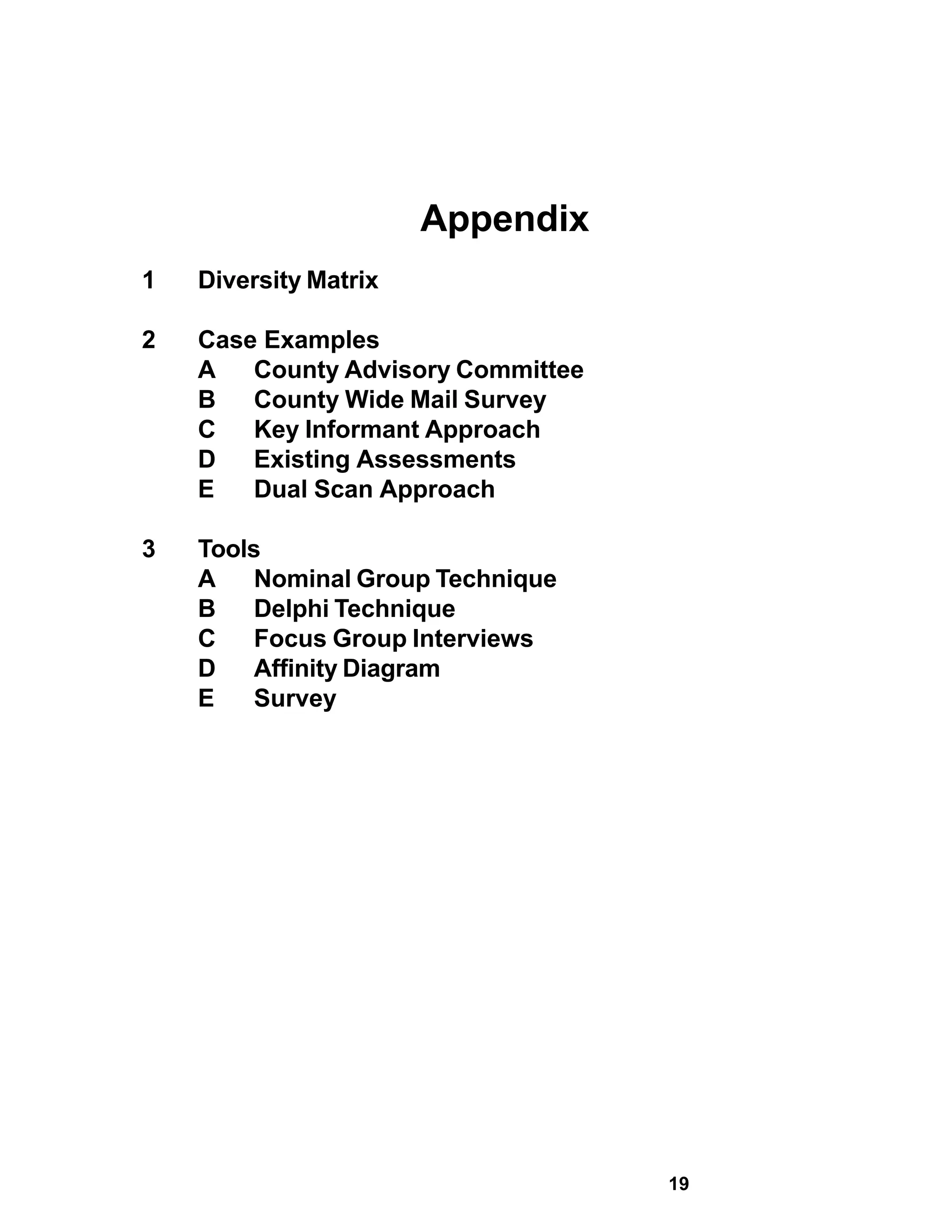 Appendix
1   Diversity Matrix

2   Case Examples
    A   County Advisory Committee
    B   County Wide Mail Survey
    C   Key Informant Approach
    D   Existing Assessments
    E   Dual Scan Approach

3   Tools
    A    Nominal Group Technique
    B    Delphi Technique
    C    Focus Group Interviews
    D    Affinity Diagram
    E    Survey




                                    19
 