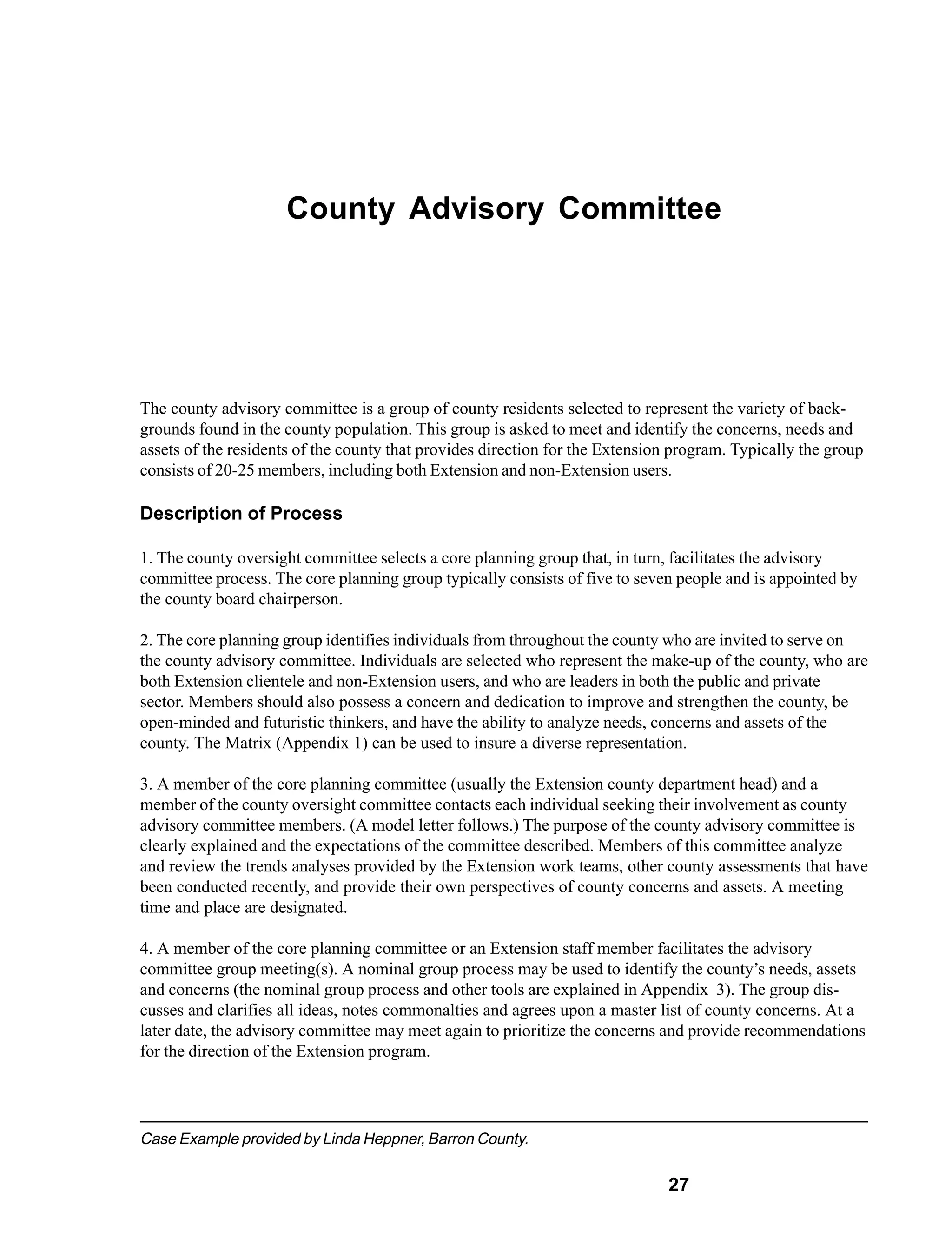 County Advisory Committee




The county advisory committee is a group of county residents selected to represent the variety of back-
grounds found in the county population. This group is asked to meet and identify the concerns, needs and
assets of the residents of the county that provides direction for the Extension program. Typically the group
consists of 20-25 members, including both Extension and non-Extension users.

Description of Process

1. The county oversight committee selects a core planning group that, in turn, facilitates the advisory
committee process. The core planning group typically consists of five to seven people and is appointed by
the county board chairperson.

2. The core planning group identifies individuals from throughout the county who are invited to serve on
the county advisory committee. Individuals are selected who represent the make-up of the county, who are
both Extension clientele and non-Extension users, and who are leaders in both the public and private
sector. Members should also possess a concern and dedication to improve and strengthen the county, be
open-minded and futuristic thinkers, and have the ability to analyze needs, concerns and assets of the
county. The Matrix (Appendix 1) can be used to insure a diverse representation.

3. A member of the core planning committee (usually the Extension county department head) and a
member of the county oversight committee contacts each individual seeking their involvement as county
advisory committee members. (A model letter follows.) The purpose of the county advisory committee is
clearly explained and the expectations of the committee described. Members of this committee analyze
and review the trends analyses provided by the Extension work teams, other county assessments that have
been conducted recently, and provide their own perspectives of county concerns and assets. A meeting
time and place are designated.

4. A member of the core planning committee or an Extension staff member facilitates the advisory
committee group meeting(s). A nominal group process may be used to identify the county’s needs, assets
and concerns (the nominal group process and other tools are explained in Appendix 3). The group dis-
cusses and clarifies all ideas, notes commonalties and agrees upon a master list of county concerns. At a
later date, the advisory committee may meet again to prioritize the concerns and provide recommendations
for the direction of the Extension program.




Case Example provided by Linda Heppner, Barron County.

                                                                              27
 