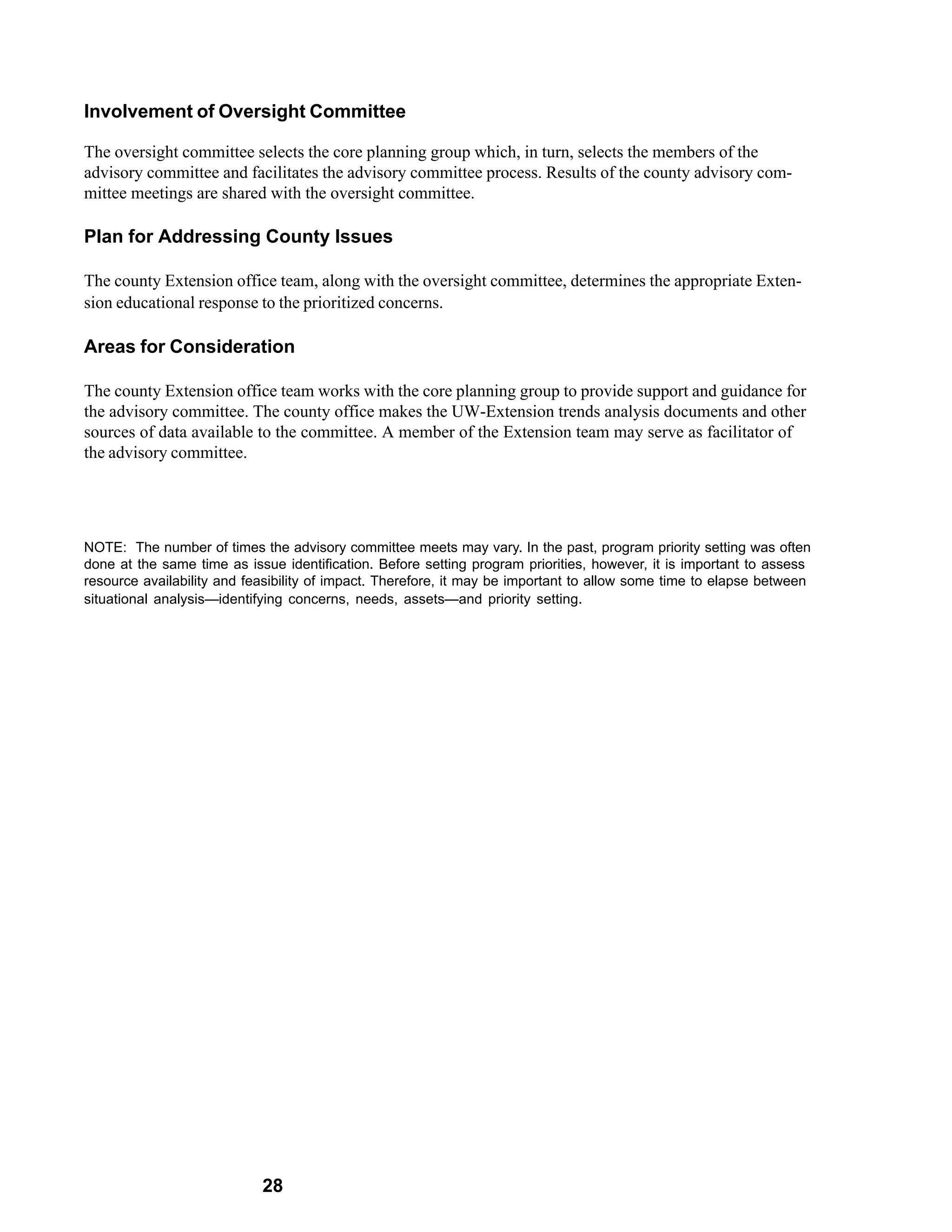 Involvement of Oversight Committee

The oversight committee selects the core planning group which, in turn, selects the members of the
advisory committee and facilitates the advisory committee process. Results of the county advisory com-
mittee meetings are shared with the oversight committee.

Plan for Addressing County Issues

The county Extension office team, along with the oversight committee, determines the appropriate Exten-
sion educational response to the prioritized concerns.

Areas for Consideration

The county Extension office team works with the core planning group to provide support and guidance for
the advisory committee. The county office makes the UW-Extension trends analysis documents and other
sources of data available to the committee. A member of the Extension team may serve as facilitator of
the advisory committee.




NOTE: The number of times the advisory committee meets may vary. In the past, program priority setting was often
done at the same time as issue identification. Before setting program priorities, however, it is important to assess
resource availability and feasibility of impact. Therefore, it may be important to allow some time to elapse between
situational analysis—identifying concerns, needs, assets—and priority setting.




                            28
 