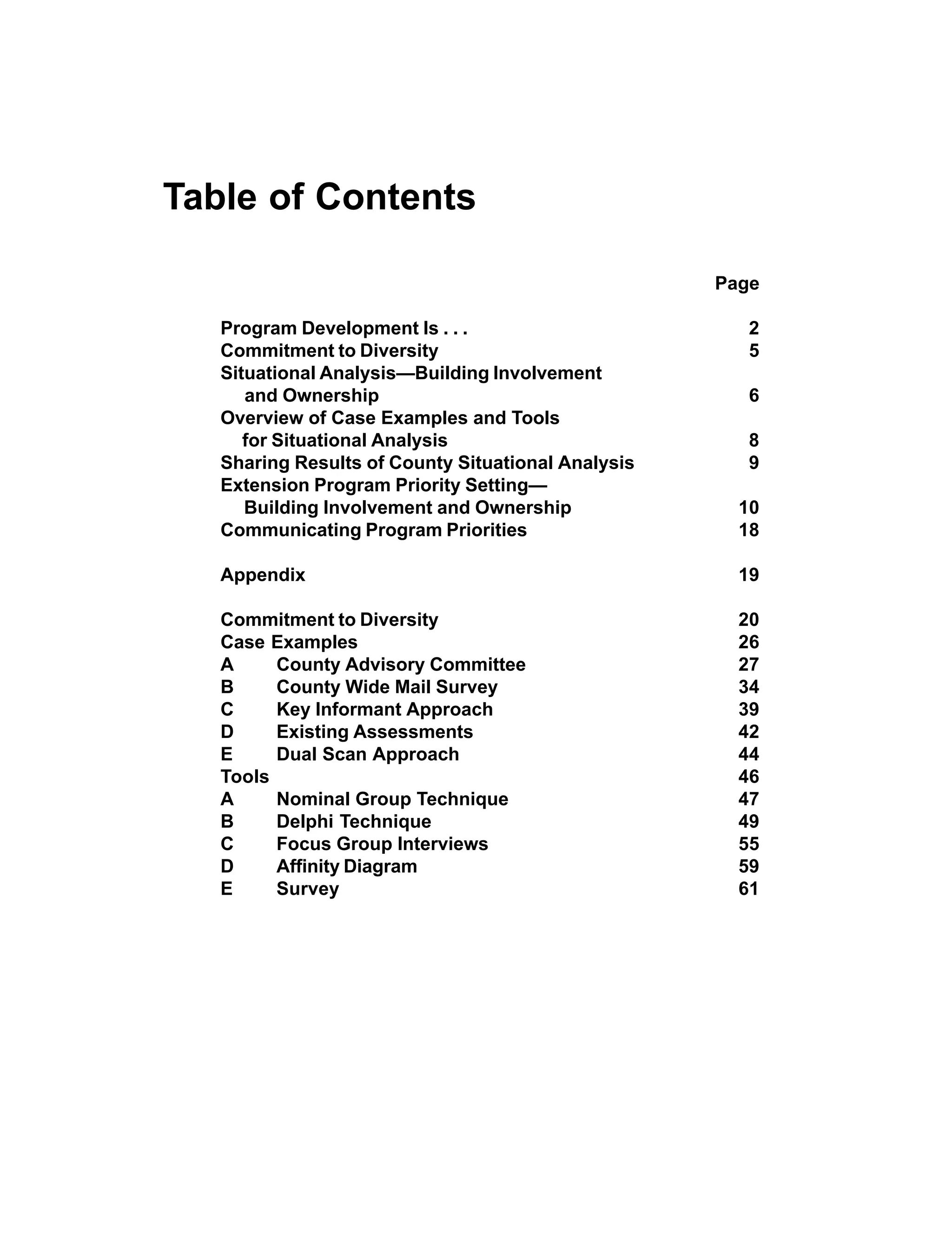 Table of Contents

                                                    Page

   Program Development Is . . .                        2
   Commitment to Diversity                             5
   Situational Analysis—Building Involvement
      and Ownership                                    6
   Overview of Case Examples and Tools
      for Situational Analysis                         8
   Sharing Results of County Situational Analysis      9
   Extension Program Priority Setting—
      Building Involvement and Ownership              10
   Communicating Program Priorities                   18

   Appendix                                           19

   Commitment to Diversity                            20
   Case Examples                                      26
   A     County Advisory Committee                    27
   B     County Wide Mail Survey                      34
   C     Key Informant Approach                       39
   D     Existing Assessments                         42
   E     Dual Scan Approach                           44
   Tools                                              46
   A     Nominal Group Technique                      47
   B     Delphi Technique                             49
   C     Focus Group Interviews                       55
   D     Affinity Diagram                             59
   E     Survey                                       61
 